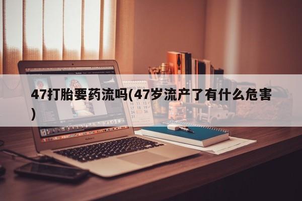 堕胎药使用47打胎要药流吗(47岁流产了有什么危害)