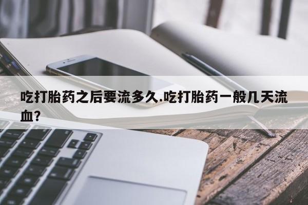 堕胎药使用吃打胎药之后要流多久.吃打胎药一般几天流血？