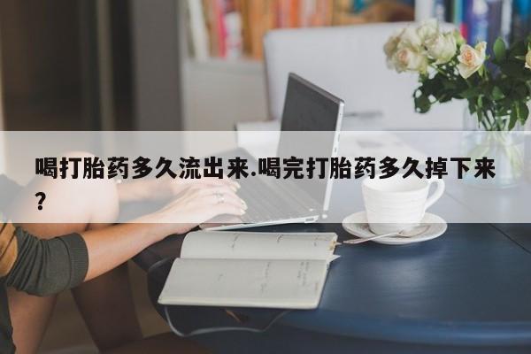 堕胎药使用喝打胎药多久流出来.喝完打胎药多久掉下来？