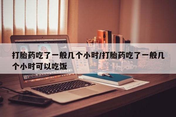 堕胎药使用打胎药吃了一般几个小时/打胎药吃了一般几个小时可以吃饭