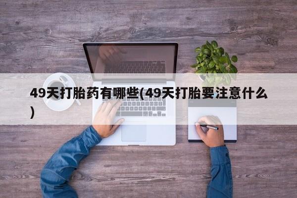 堕胎药使用49天打胎药有哪些(49天打胎要注意什么)
