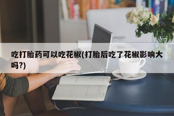 堕胎药使用吃打胎药可以吃花椒(打胎后吃了花椒影响大吗?)
