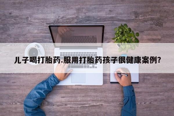 堕胎药使用儿子喝打胎药.服用打胎药孩子很健康案例？