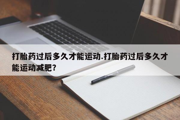 堕胎药使用打胎药过后多久才能运动.打胎药过后多久才能运动减肥？