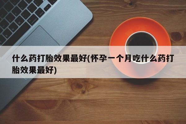 堕胎药使用什么药打胎效果最好(怀孕一个月吃什么药打胎效果最好)