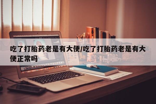 堕胎药使用吃了打胎药老是有大便/吃了打胎药老是有大便正常吗