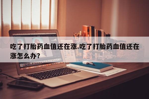 堕胎药使用吃了打胎药血值还在涨.吃了打胎药血值还在涨怎么办？