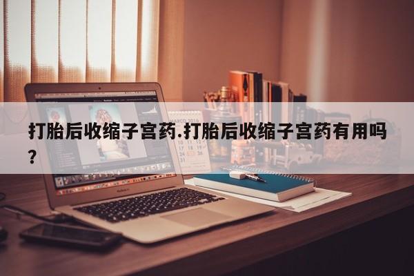 堕胎药使用打胎后收缩子宫药.打胎后收缩子宫药有用吗？