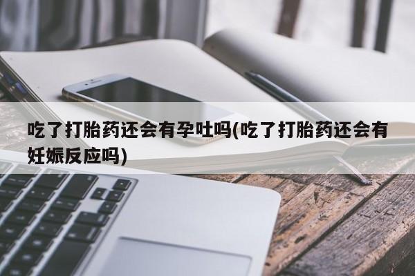 堕胎药使用吃了打胎药还会有孕吐吗(吃了打胎药还会有妊娠反应吗)