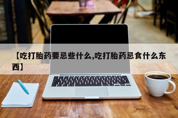 堕胎药使用【吃打胎药要忌些什么,吃打胎药忌食什么东西】