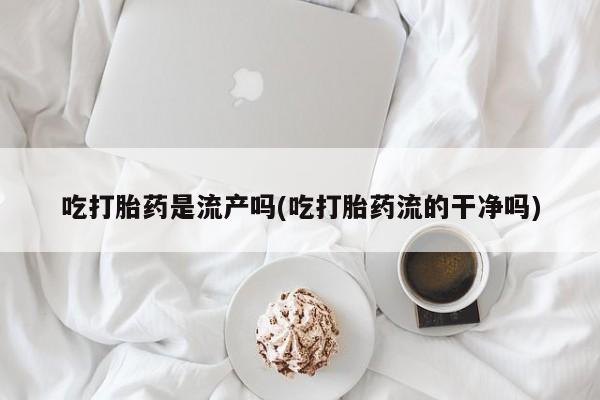 堕胎药使用吃打胎药是流产吗(吃打胎药流的干净吗)