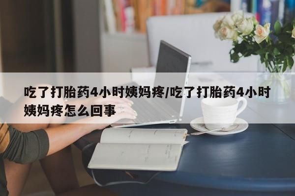 堕胎药使用吃了打胎药4小时姨妈疼/吃了打胎药4小时姨妈疼怎么回事