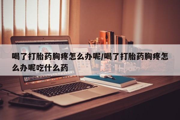堕胎药使用喝了打胎药胸疼怎么办呢/喝了打胎药胸疼怎么办呢吃什么药