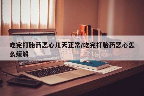 堕胎药使用吃完打胎药恶心几天正常/吃完打胎药恶心怎么缓解
