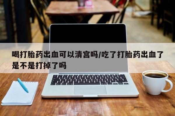 堕胎药使用喝打胎药出血可以清宫吗/吃了打胎药出血了是不是打掉了吗