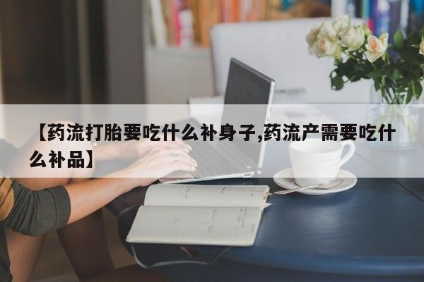 堕胎药使用【药流打胎要吃什么补身子,药流产需要吃什么补品】