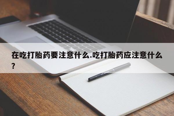 堕胎药使用在吃打胎药要注意什么.吃打胎药应注意什么？