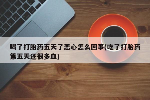 堕胎药使用喝了打胎药五天了恶心怎么回事(吃了打胎药第五天还很多血)