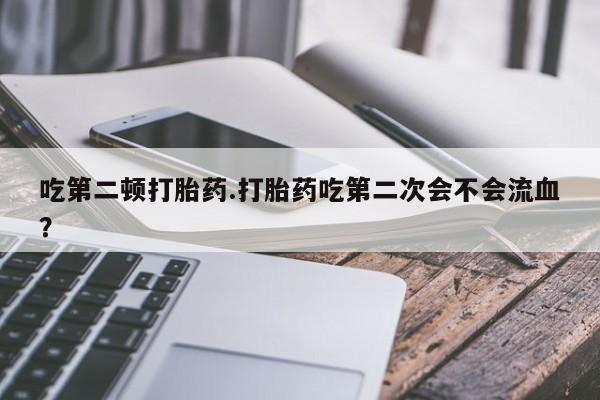 堕胎药使用吃第二顿打胎药.打胎药吃第二次会不会流血？
