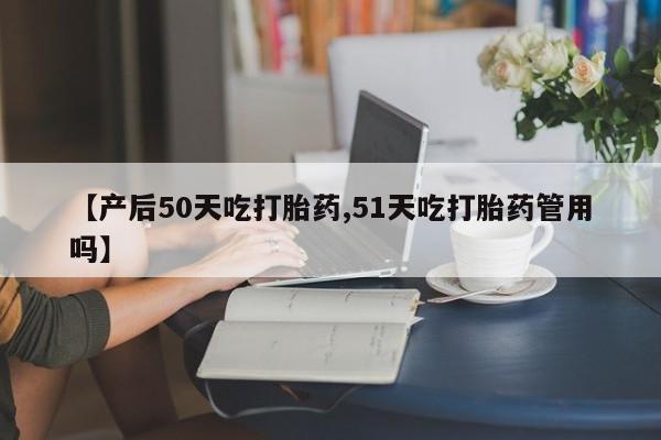 堕胎药使用【产后50天吃打胎药,51天吃打胎药管用吗】