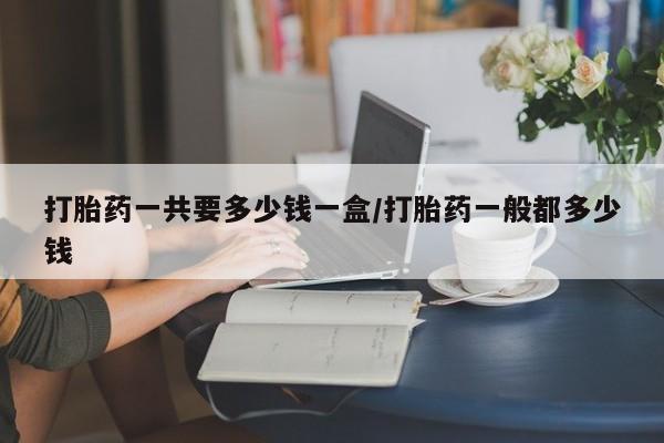 堕胎药使用打胎药一共要多少钱一盒/打胎药一般都多少钱