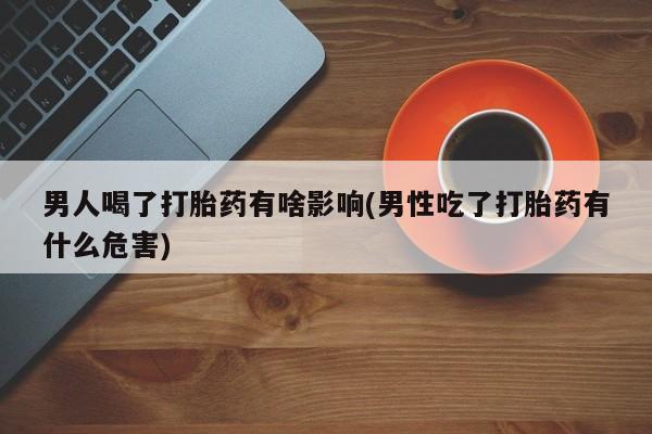堕胎药使用男人喝了打胎药有啥影响(男性吃了打胎药有什么危害)