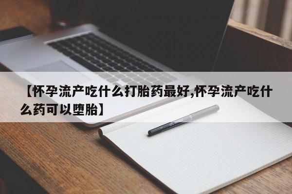 堕胎药使用【怀孕流产吃什么打胎药最好,怀孕流产吃什么药可以堕胎】