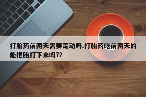 堕胎药使用打胎药前两天需要走动吗.打胎药吃前两天的能把胎打下来吗?？