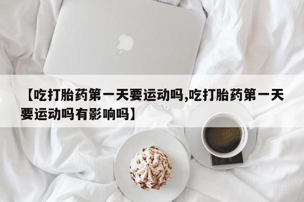 堕胎药使用【吃打胎药第一天要运动吗,吃打胎药第一天要运动吗有影响吗】