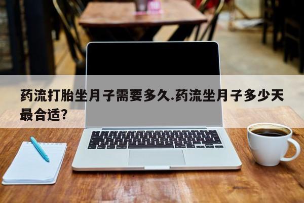 堕胎药使用药流打胎坐月子需要多久.药流坐月子多少天最合适？