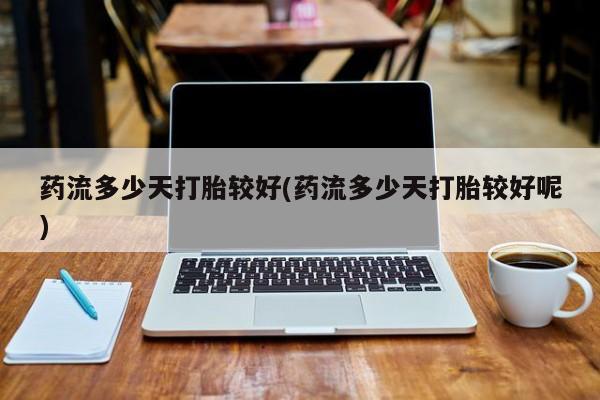 堕胎药使用药流多少天打胎较好(药流多少天打胎较好呢)