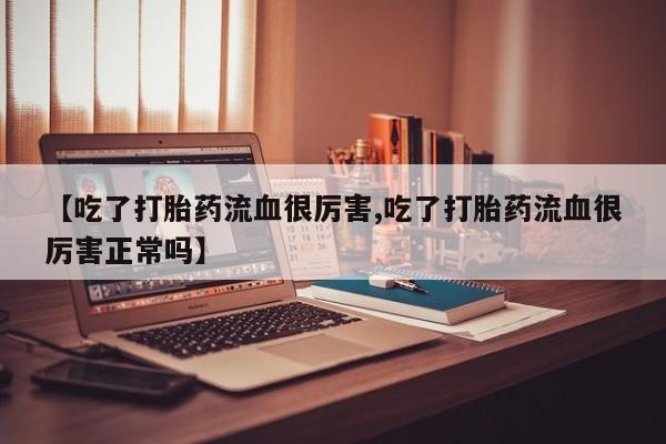 堕胎药使用【吃了打胎药流血很厉害,吃了打胎药流血很厉害正常吗】