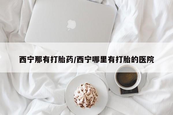 堕胎药使用西宁那有打胎药/西宁哪里有打胎的医院