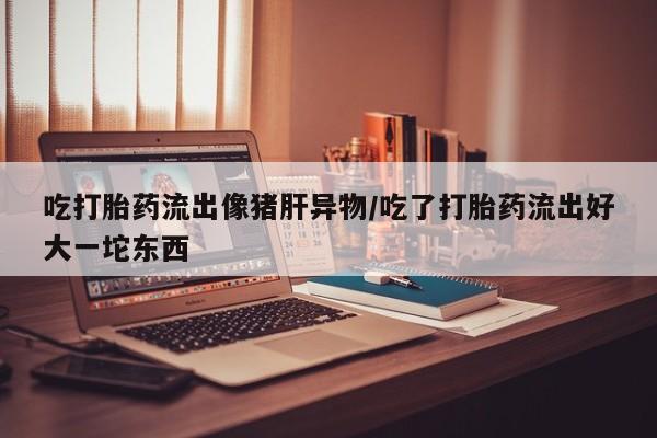 堕胎药使用吃打胎药流出像猪肝异物/吃了打胎药流出好大一坨东西