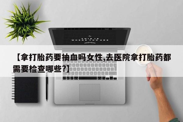 堕胎药使用【拿打胎药要抽血吗女性,去医院拿打胎药都需要检查哪些?】