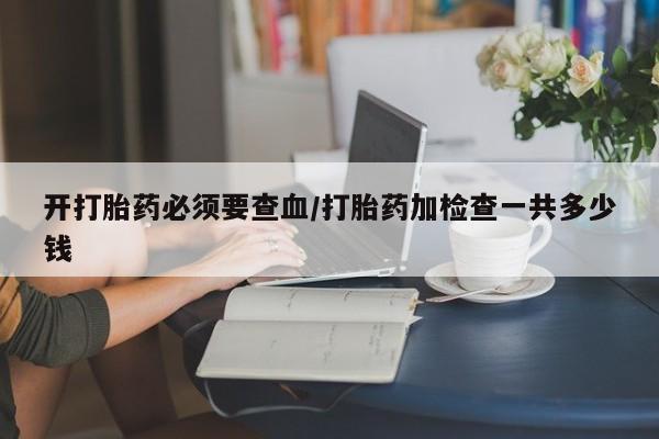 堕胎药使用开打胎药必须要查血/打胎药加检查一共多少钱