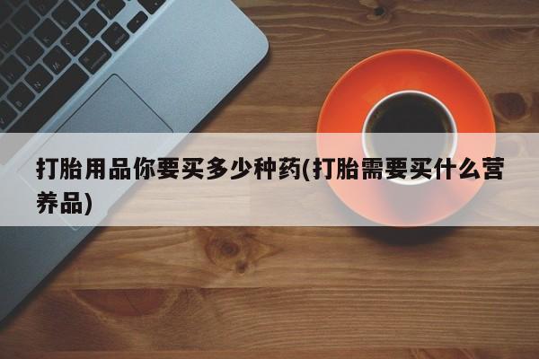 堕胎药使用打胎用品你要买多少种药(打胎需要买什么营养品)