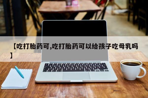 堕胎药使用【吃打胎药可,吃打胎药可以给孩子吃母乳吗】