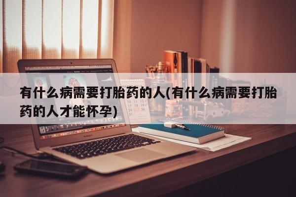 堕胎药使用有什么病需要打胎药的人(有什么病需要打胎药的人才能怀孕)