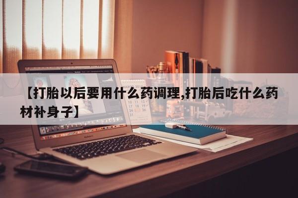 堕胎药使用【打胎以后要用什么药调理,打胎后吃什么药材补身子】