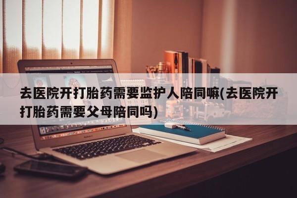 堕胎药使用去医院开打胎药需要监护人陪同嘛(去医院开打胎药需要父母陪同吗)