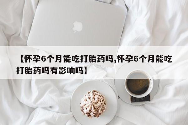 堕胎药使用【怀孕6个月能吃打胎药吗,怀孕6个月能吃打胎药吗有影响吗】