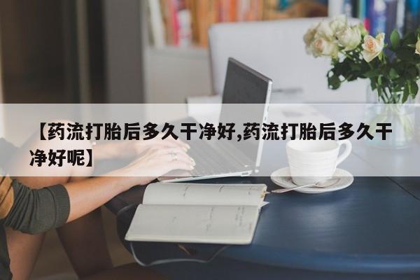 堕胎药使用【药流打胎后多久干净好,药流打胎后多久干净好呢】