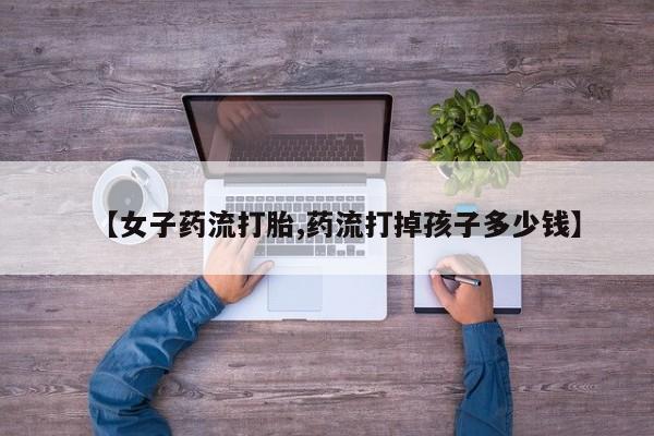 堕胎药使用【女子药流打胎,药流打掉孩子多少钱】