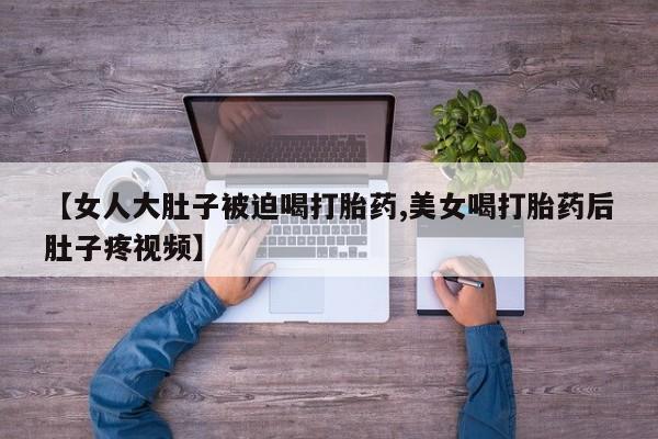 堕胎药使用【女人大肚子被迫喝打胎药,美女喝打胎药后肚子疼视频】