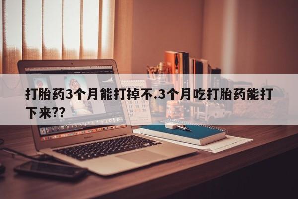 堕胎药使用打胎药3个月能打掉不.3个月吃打胎药能打下来?？