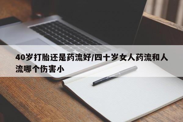 堕胎药使用40岁打胎还是药流好/四十岁女人药流和人流哪个伤害小