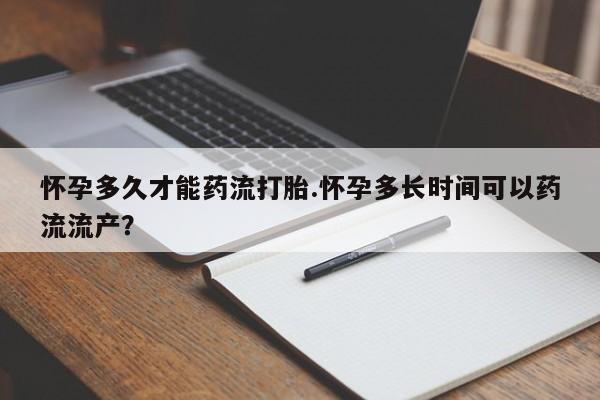堕胎药使用怀孕多久才能药流打胎.怀孕多长时间可以药流流产？
