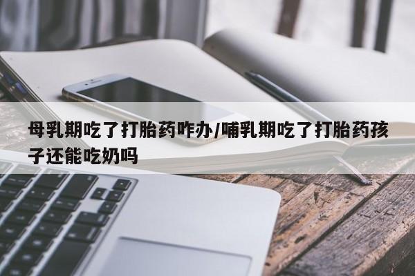 堕胎药使用母乳期吃了打胎药咋办/哺乳期吃了打胎药孩子还能吃奶吗