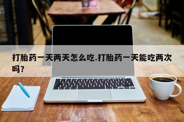堕胎药使用打胎药一天两天怎么吃.打胎药一天能吃两次吗？